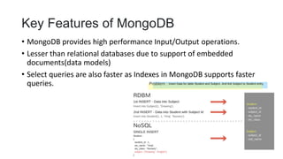 Key Features of MongoDB
• MongoDB provides high performance Input/Output operations.
• Lesser than relational databases due to support of embedded
documents(data models)
• Select queries are also faster as Indexes in MongoDB supports faster
queries.
 