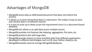 Advantages of MongoDB
• MongoDB stores data as JSON based document that does not enforce the
schema.
• It allows us to store hierarchical data in a document. This makes it easy to store
and retrieve data in an efficient manner.
• It is easy to scale up or down as per the requirement since it is a document based
database.
• MongoDB also allows us to split data across multiple servers.
• MongoDB provides rich features like indexing, aggregation, file store, etc.
• MongoDB performs fast with huge data.
• MongoDB provides drivers to store and fetch data from different applications
developed in different technologies such as C#, Java, Python, Node.js, etc.
• MongoDB provides tools to manage MongoDB databases.
 