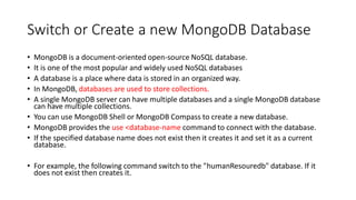 Switch or Create a new MongoDB Database
• MongoDB is a document-oriented open-source NoSQL database.
• It is one of the most popular and widely used NoSQL databases
• A database is a place where data is stored in an organized way.
• In MongoDB, databases are used to store collections.
• A single MongoDB server can have multiple databases and a single MongoDB database
can have multiple collections.
• You can use MongoDB Shell or MongoDB Compass to create a new database.
• MongoDB provides the use <database-name command to connect with the database.
• If the specified database name does not exist then it creates it and set it as a current
database.
• For example, the following command switch to the "humanResouredb" database. If it
does not exist then creates it.
 