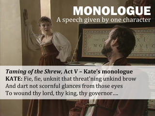 MONOLOGUE
                   A speech given by one character




Taming of the Shrew, Act V – Kate’s monologue
KATE: Fie, fie, unknit that threat'ning unkind brow
And dart not scornful glances from those eyes
To wound thy lord, thy king, thy governor….
 