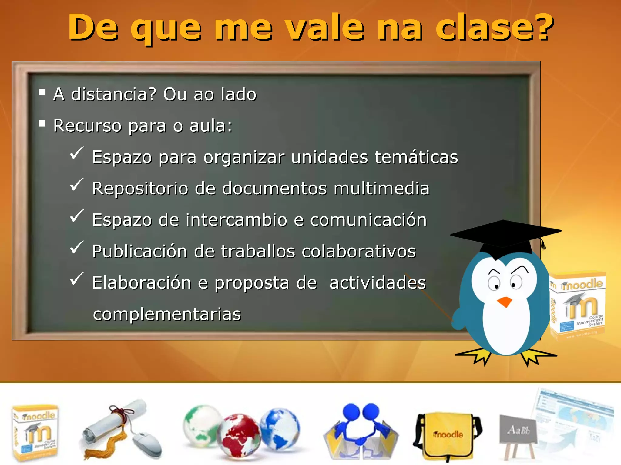De que me vale na clase?
 A distancia? Ou ao lado
 Recurso para o aula:
    Espazo para organizar unidades temáticas
    Repositorio de documentos multimedia
    Espazo de intercambio e comunicación
    Publicación de traballos colaborativos
    Elaboración e proposta de actividades
      complementarias
 