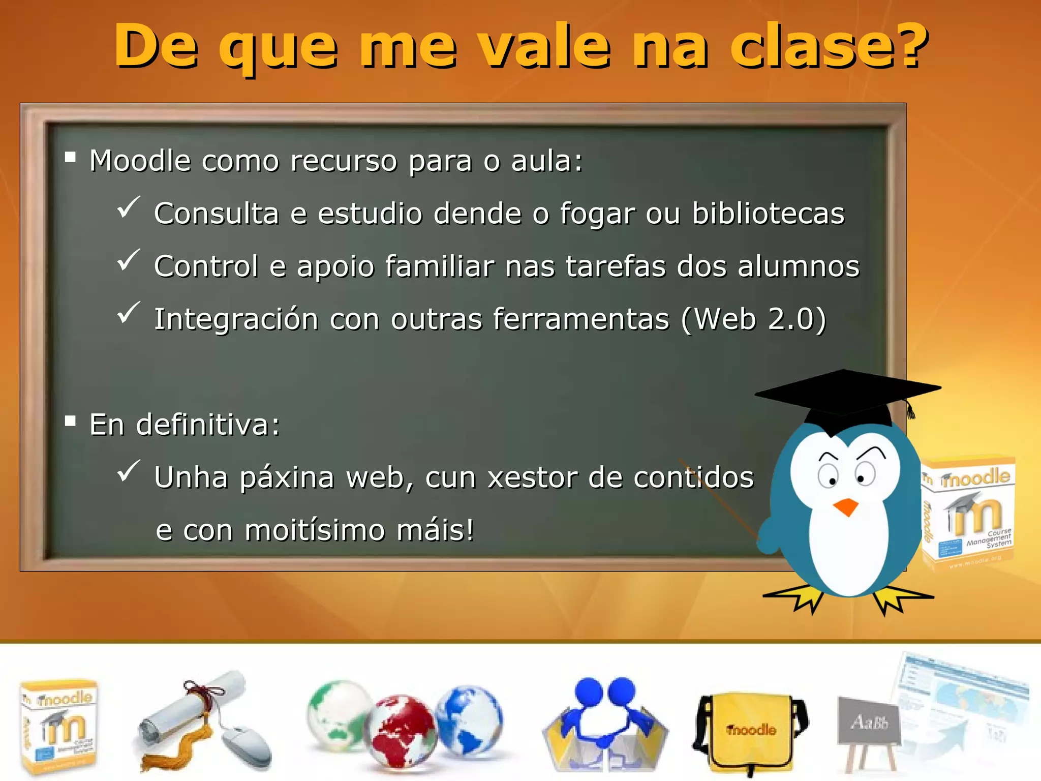 De que me vale na clase?
 Moodle como recurso para o aula:
    Consulta e estudio dende o fogar ou bibliotecas
    Control e apoio familiar nas tarefas dos alumnos
    Integración con outras ferramentas (Web 2.0)


 En definitiva:
    Unha páxina web, cun xestor de contidos
      e con moitísimo máis!
 