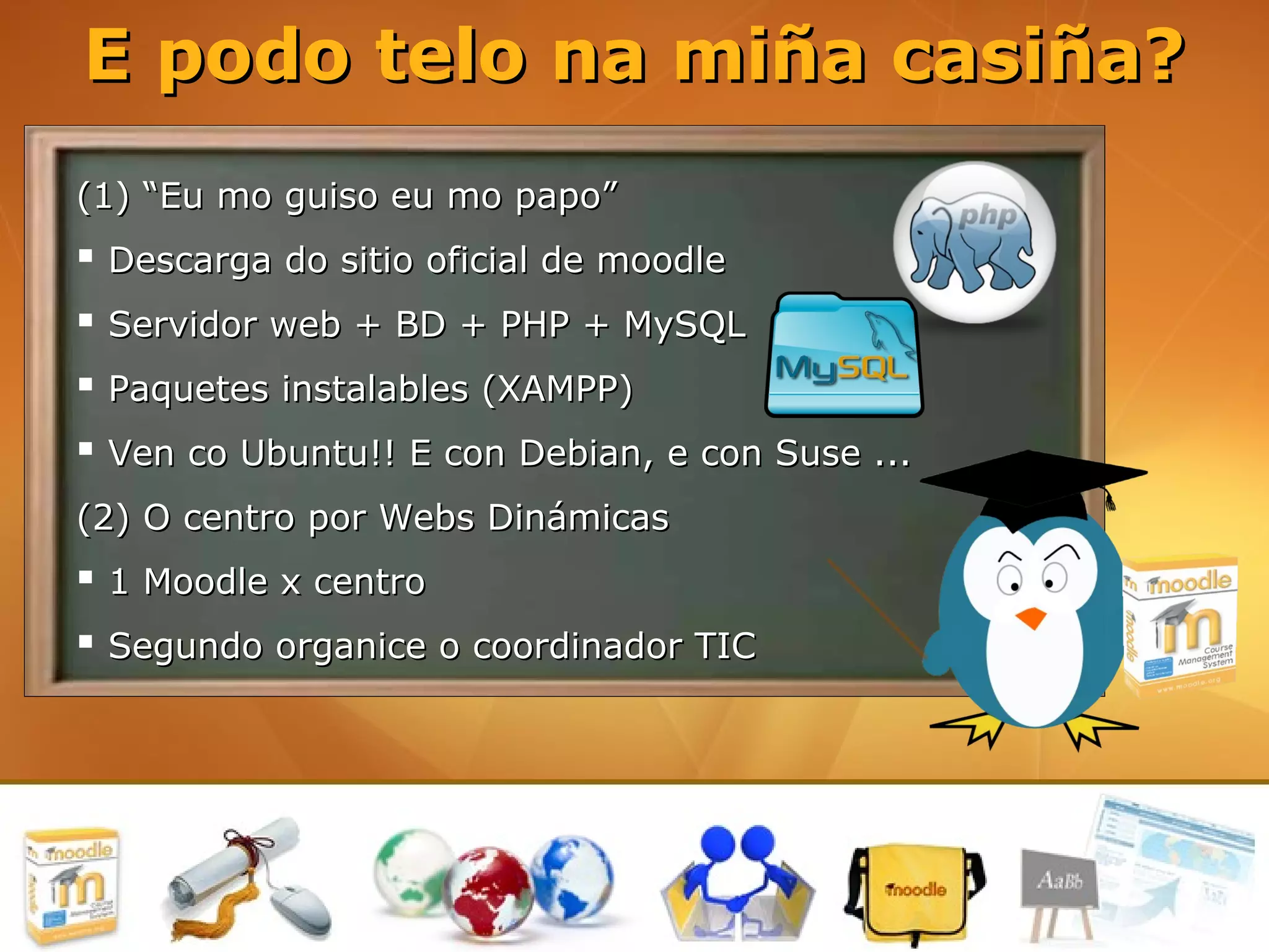 E podo telo na miña casiña?
(1) “Eu mo guiso eu mo papo”
 Descarga do sitio oficial de moodle
 Servidor web + BD + PHP + MySQL
 Paquetes instalables (XAMPP)
 Ven co Ubuntu!! E con Debian, e con Suse ...
(2) O centro por Webs Dinámicas
 1 Moodle x centro
 Segundo organice o coordinador TIC
 