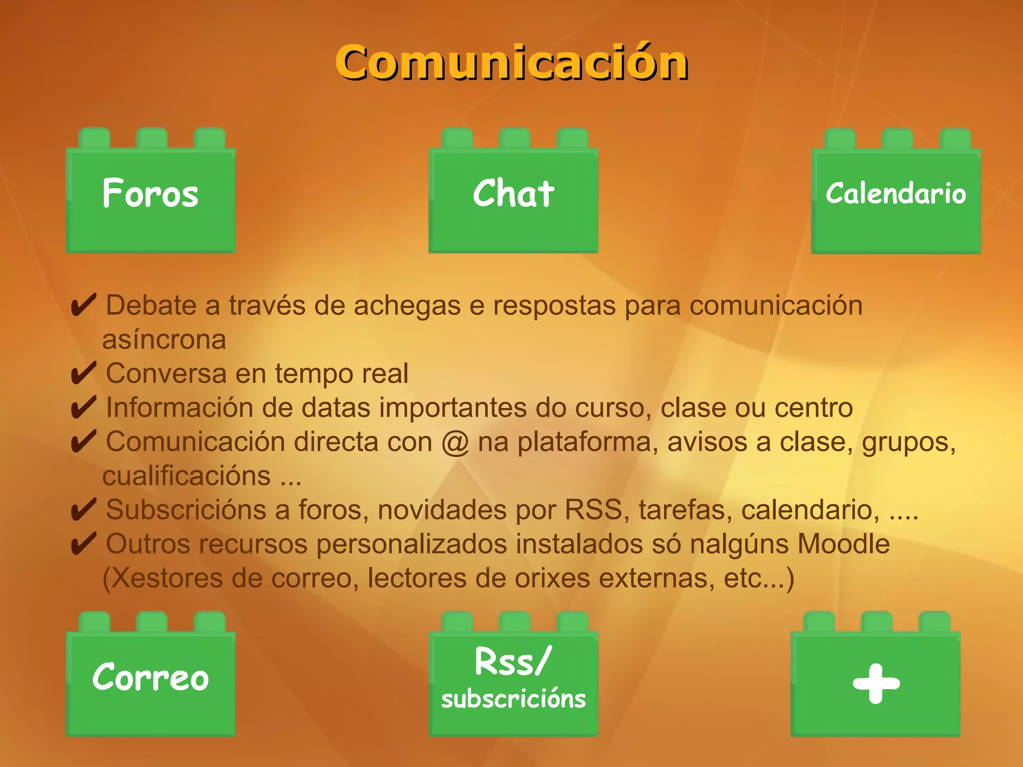Comunicación

  Foros                       Chat                       Calendario


✔ Debate a través de achegas e respostas para comunicación
  asíncrona
✔ Conversa en tempo real
✔ Información de datas importantes do curso, clase ou centro
✔ Comunicación directa con @ na plataforma, avisos a clase, grupos,
  cualificacións ...
✔ Subscricións a foros, novidades por RSS, tarefas, calendario, ....
✔ Outros recursos personalizados instalados só nalgúns Moodle
  (Xestores de correo, lectores de orixes externas, etc...)


 Correo                       Rss/
                            subscricións                   +
 