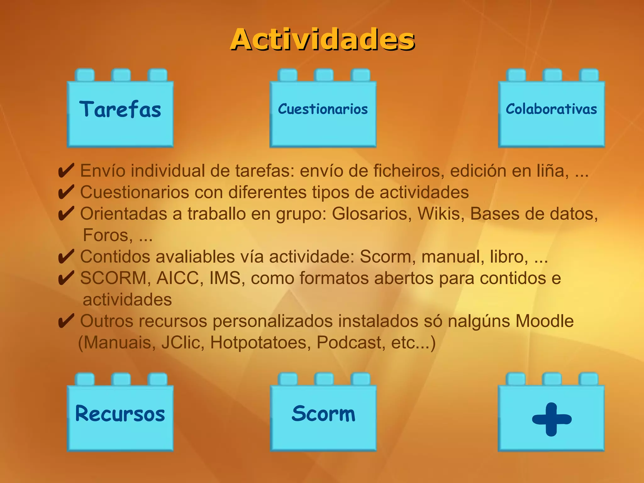 Actividades

  Tarefas                   Cuestionarios                 Colaborativas



✔ Envío individual de tarefas: envío de ficheiros, edición en liña, ...
✔ Cuestionarios con diferentes tipos de actividades
✔ Orientadas a traballo en grupo: Glosarios, Wikis, Bases de datos,
   Foros, ...
✔ Contidos avaliables vía actividade: Scorm, manual, libro, ...
✔ SCORM, AICC, IMS, como formatos abertos para contidos e
   actividades
✔ Outros recursos personalizados instalados só nalgúns Moodle
  (Manuais, JClic, Hotpotatoes, Podcast, etc...)



  Recursos                    Scorm
                                                             +
 