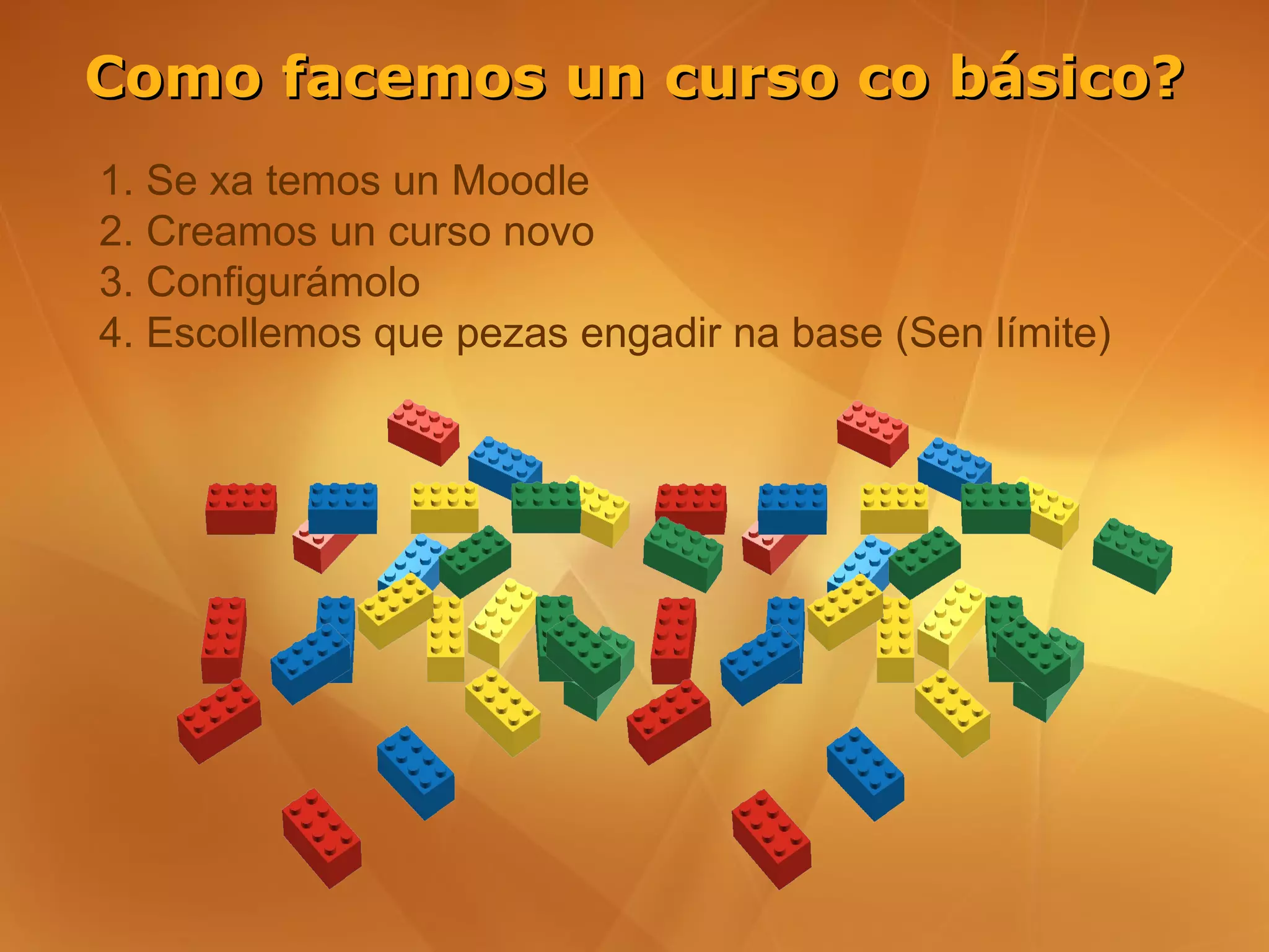 Como facemos un curso co básico?
1. Se xa temos un Moodle
2. Creamos un curso novo
3. Configurámolo
4. Escollemos que pezas engadir na base (Sen límite)
 