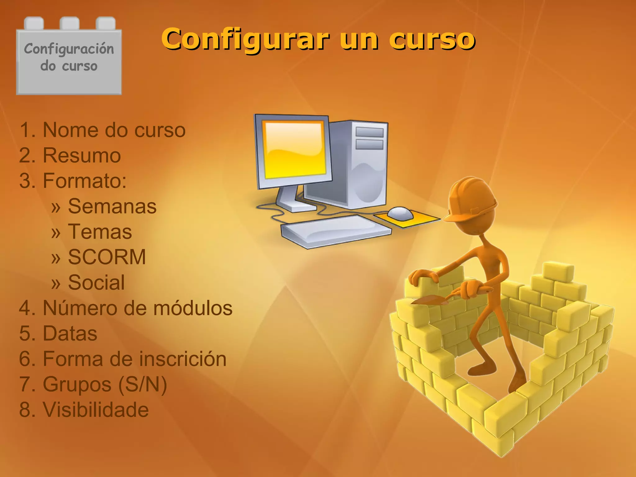 Configuración   Configurar un curso
  do curso



1. Nome do curso
2. Resumo
3. Formato:
    » Semanas
    » Temas
    » SCORM
    » Social
4. Número de módulos
5. Datas
6. Forma de inscrición
7. Grupos (S/N)
8. Visibilidade
 