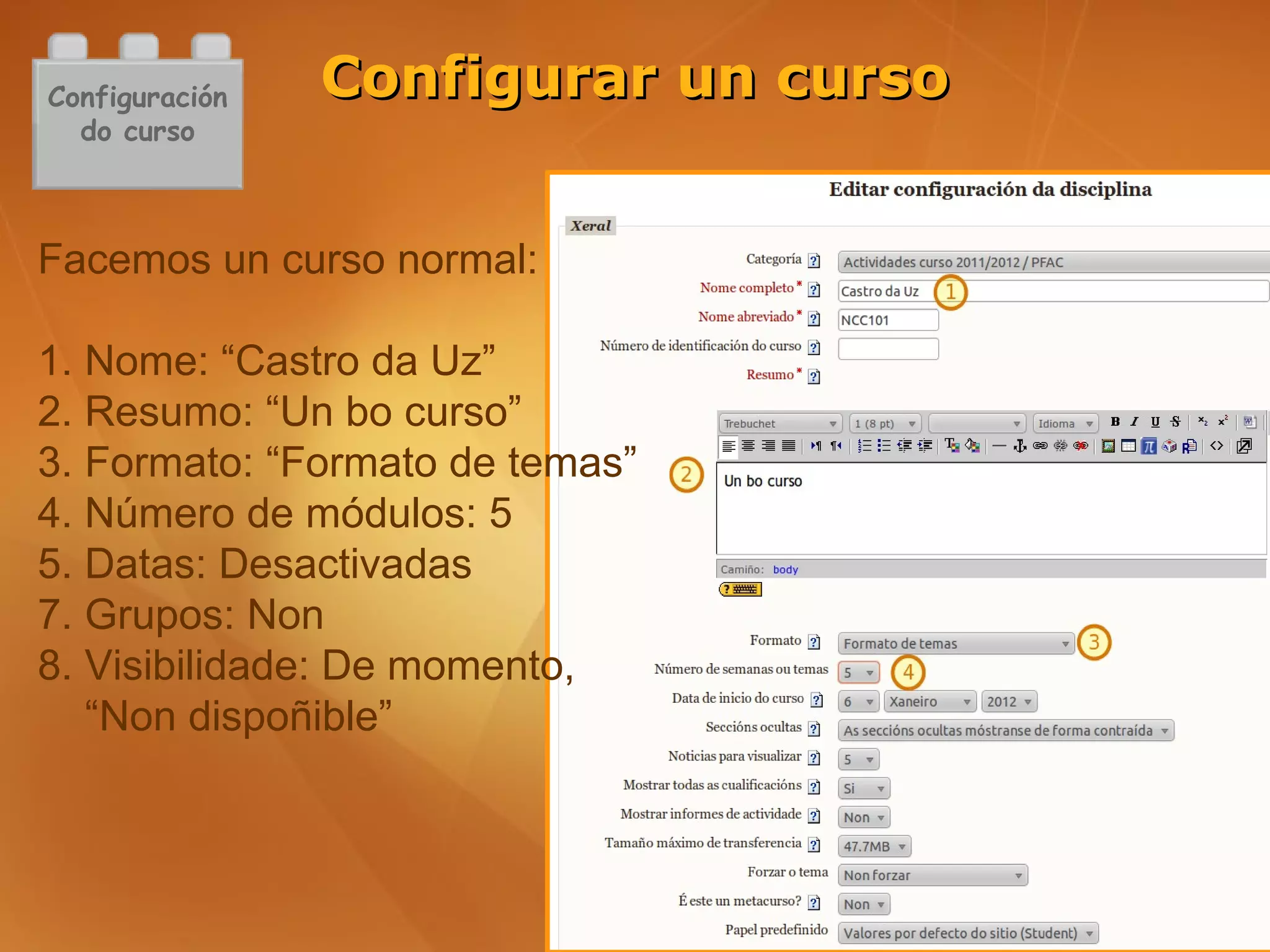 Configuración   Configurar un curso
  do curso



Facemos un curso normal:

1. Nome: “Castro da Uz”
2. Resumo: “Un bo curso”
3. Formato: “Formato de temas”
4. Número de módulos: 5
5. Datas: Desactivadas
7. Grupos: Non
8. Visibilidade: De momento,
   “Non dispoñible”
 