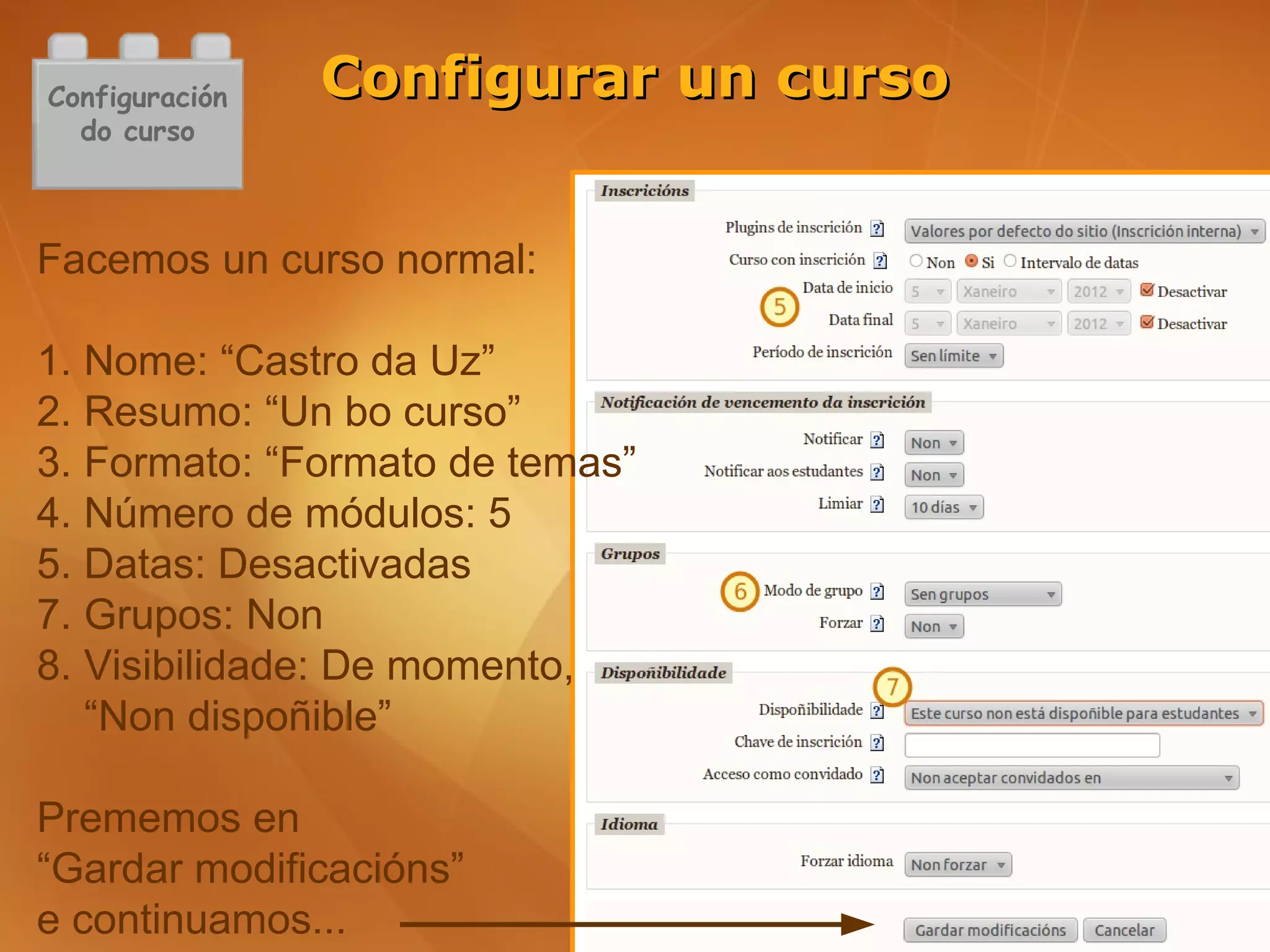 Configuración   Configurar un curso
  do curso



Facemos un curso normal:

1. Nome: “Castro da Uz”
2. Resumo: “Un bo curso”
3. Formato: “Formato de temas”
4. Número de módulos: 5
5. Datas: Desactivadas
7. Grupos: Non
8. Visibilidade: De momento,
   “Non dispoñible”

Prememos en
“Gardar modificacións”
e continuamos...
 