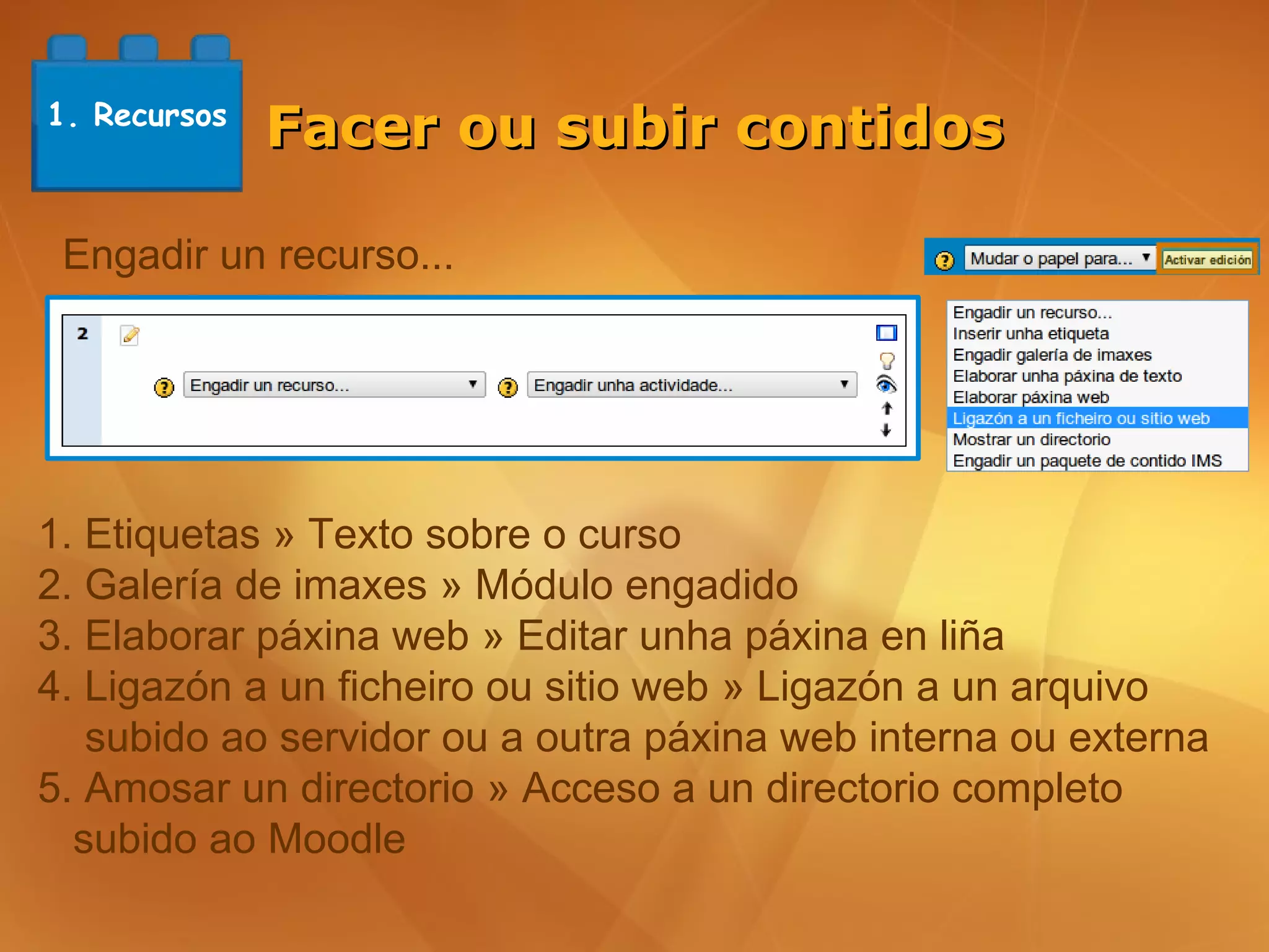 1. Recursos
              Facer ou subir contidos

 Engadir un recurso...




1. Etiquetas » Texto sobre o curso
2. Galería de imaxes » Módulo engadido
3. Elaborar páxina web » Editar unha páxina en liña
4. Ligazón a un ficheiro ou sitio web » Ligazón a un arquivo
   subido ao servidor ou a outra páxina web interna ou externa
5. Amosar un directorio » Acceso a un directorio completo
  subido ao Moodle
 