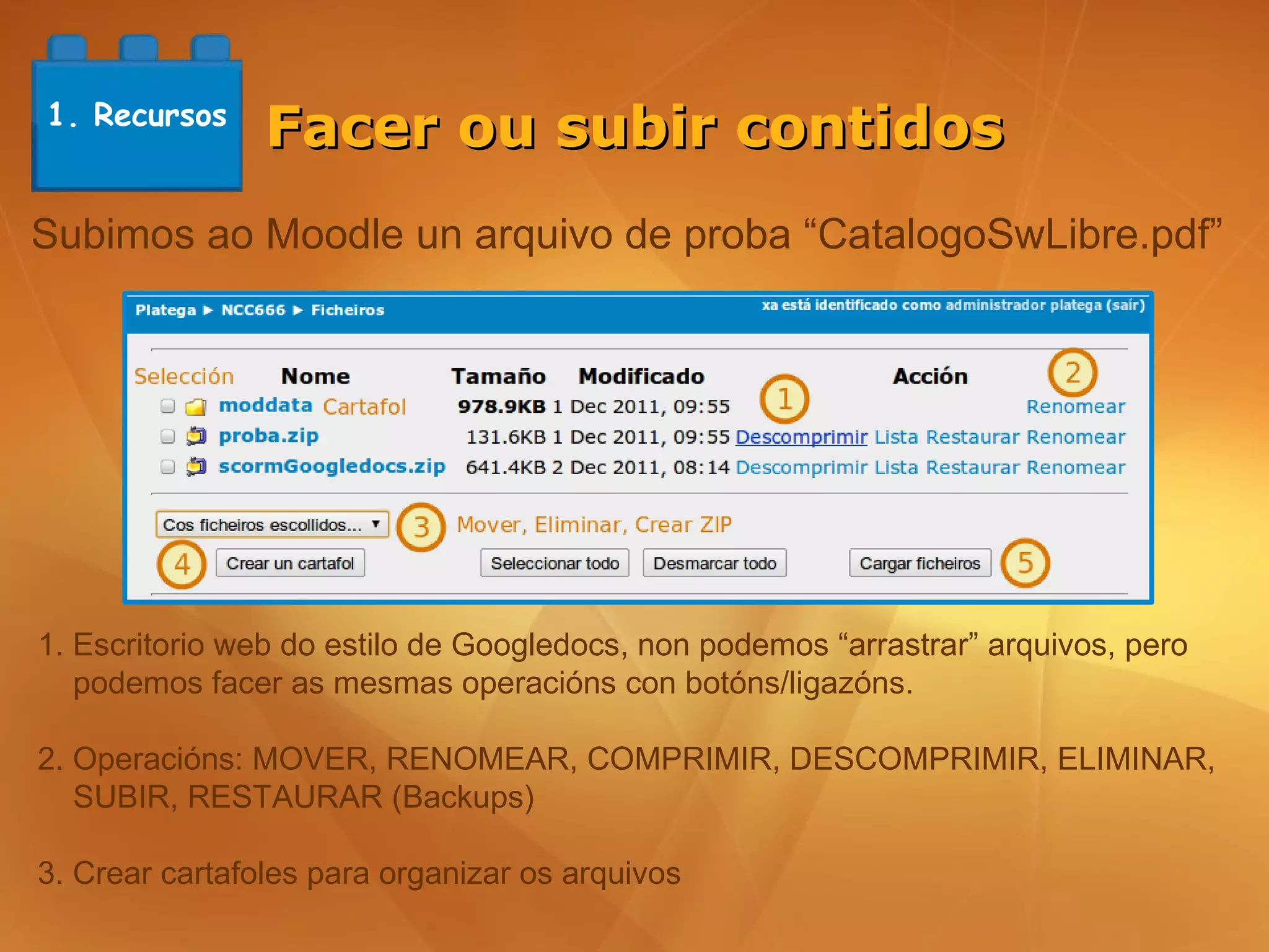 1. Recursos
                Facer ou subir contidos
Subimos ao Moodle un arquivo de proba “CatalogoSwLibre.pdf”




1. Escritorio web do estilo de Googledocs, non podemos “arrastrar” arquivos, pero
   podemos facer as mesmas operacións con botóns/ligazóns.

2. Operacións: MOVER, RENOMEAR, COMPRIMIR, DESCOMPRIMIR, ELIMINAR,
   SUBIR, RESTAURAR (Backups)

3. Crear cartafoles para organizar os arquivos
 