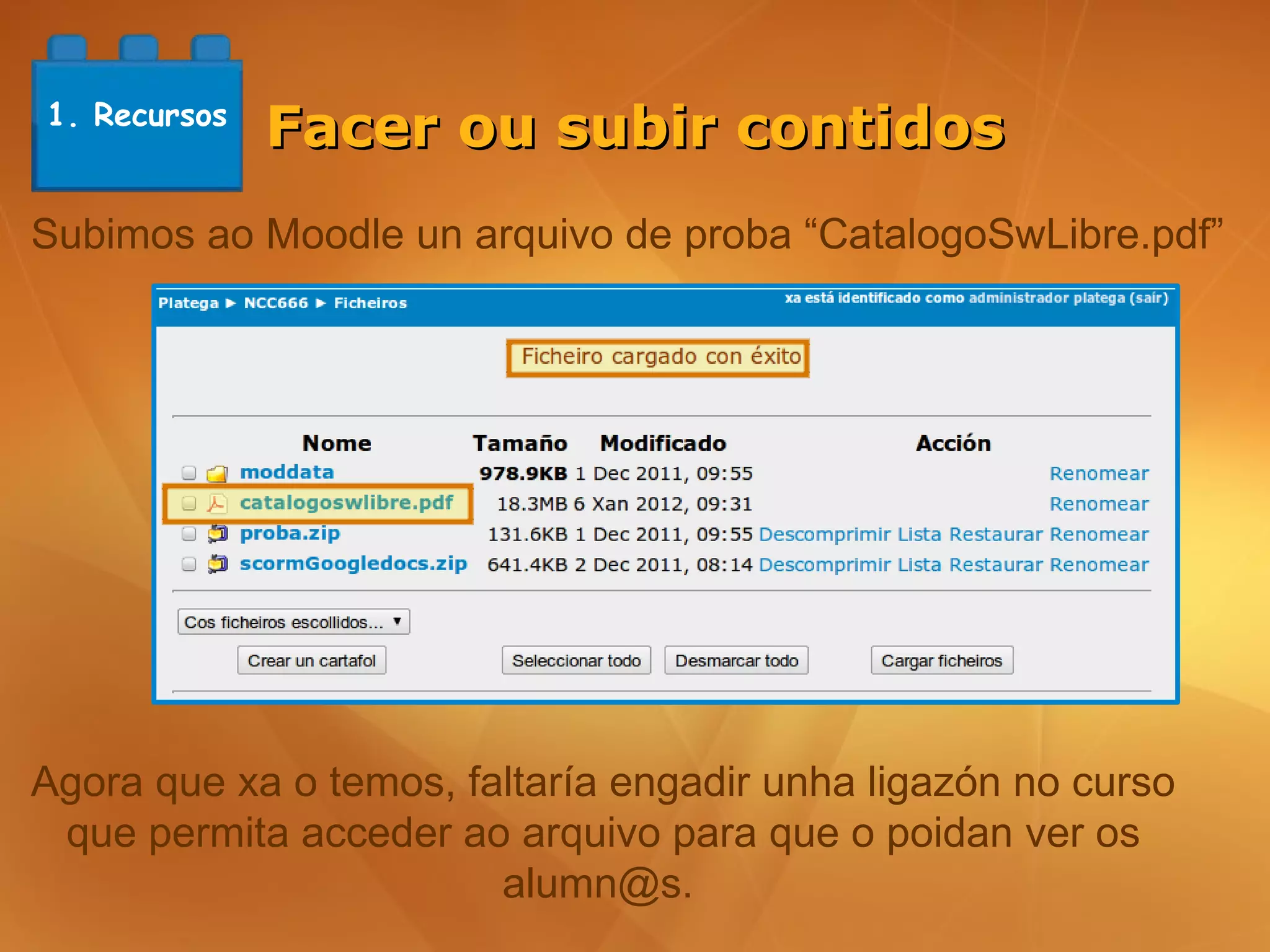 1. Recursos
              Facer ou subir contidos
Subimos ao Moodle un arquivo de proba “CatalogoSwLibre.pdf”




Agora que xa o temos, faltaría engadir unha ligazón no curso
 que permita acceder ao arquivo para que o poidan ver os
                        alumn@s.
 