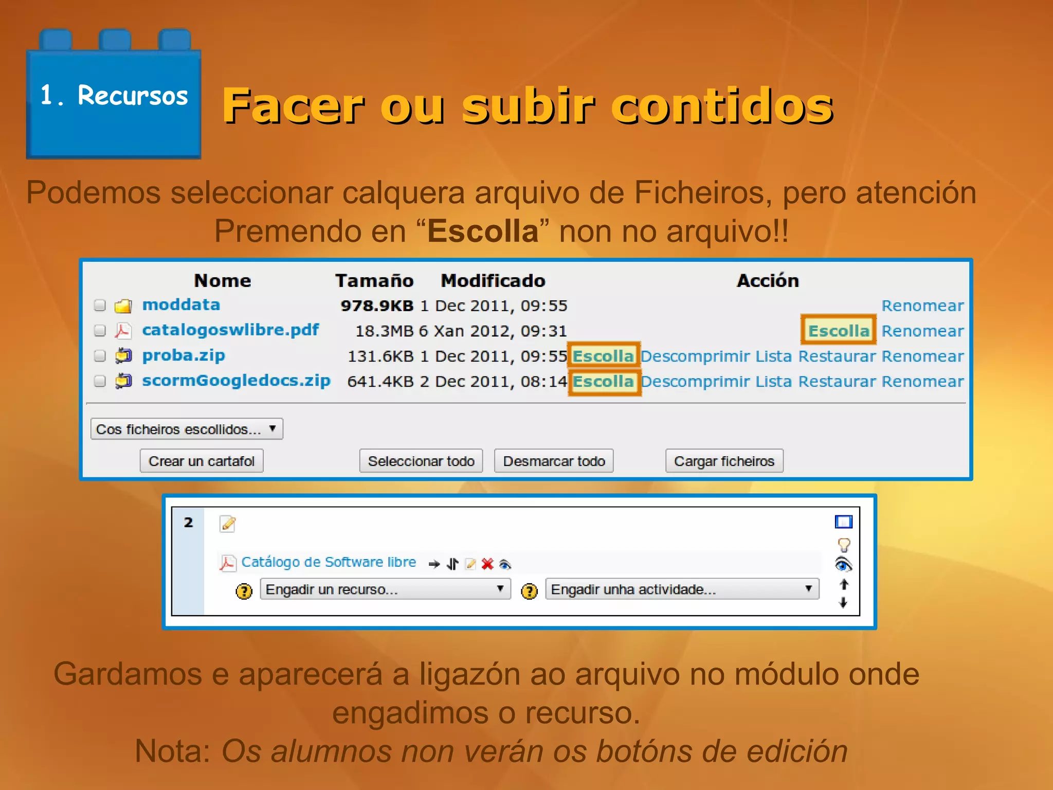 1. Recursos
              Facer ou subir contidos
Podemos seleccionar calquera arquivo de Ficheiros, pero atención
           Premendo en “Escolla” non no arquivo!!




 Gardamos e aparecerá a ligazón ao arquivo no módulo onde
                   engadimos o recurso.
      Nota: Os alumnos non verán os botóns de edición
 