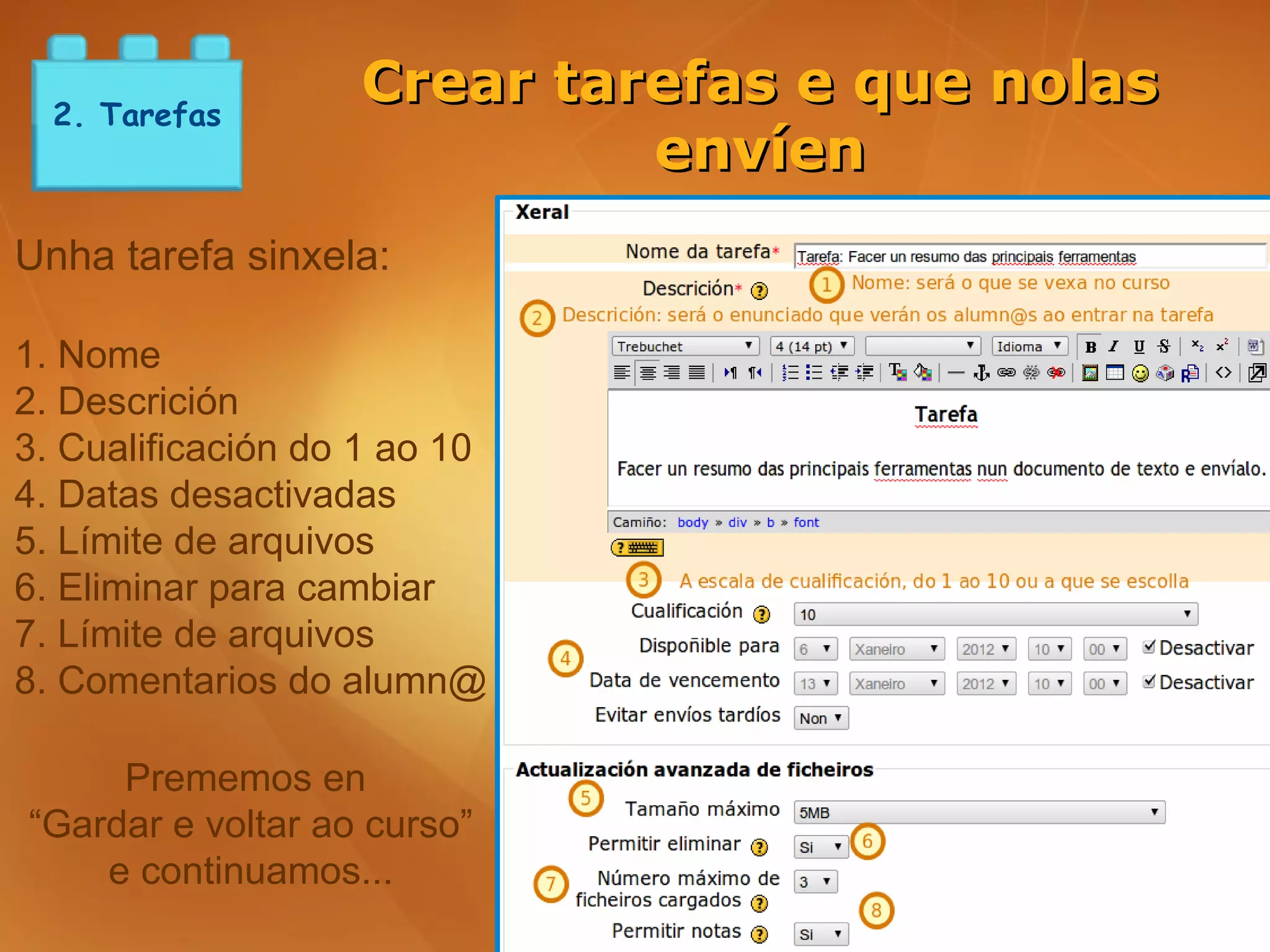 2. Tarefas
                   Crear tarefas e que nolas
                            envíen
Unha tarefa sinxela:

1. Nome
2. Descrición
3. Cualificación do 1 ao 10
4. Datas desactivadas
5. Límite de arquivos
6. Eliminar para cambiar
7. Límite de arquivos
8. Comentarios do alumn@

     Prememos en
“Gardar e voltar ao curso”
    e continuamos...
 