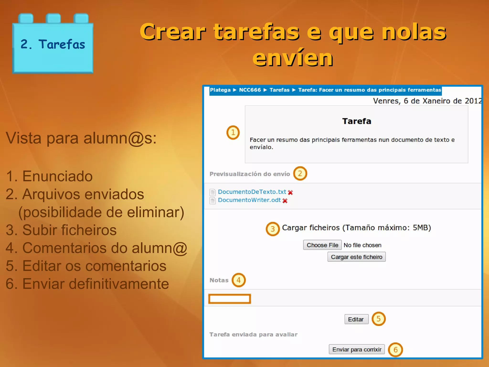 2. Tarefas
                    Crear tarefas e que nolas
                             envíen


Vista para alumn@s:

1. Enunciado
2. Arquivos enviados
  (posibilidade de eliminar)
3. Subir ficheiros
4. Comentarios do alumn@
5. Editar os comentarios
6. Enviar definitivamente
 
