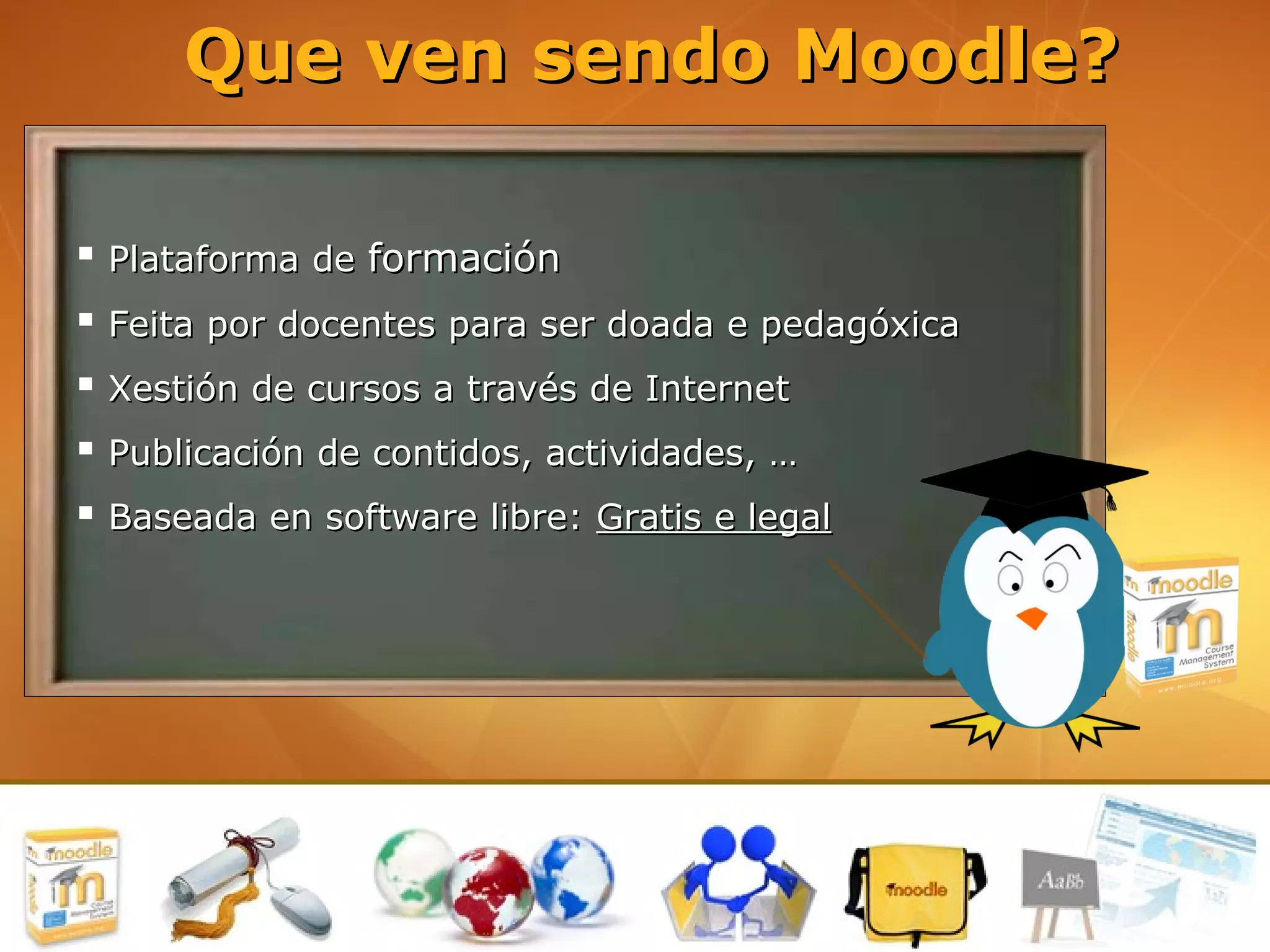 Que ven sendo Moodle?

 Plataforma de formación
 Feita por docentes para ser doada e pedagóxica
 Xestión de cursos a través de Internet
 Publicación de contidos, actividades, …
 Baseada en software libre: Gratis e legal
 