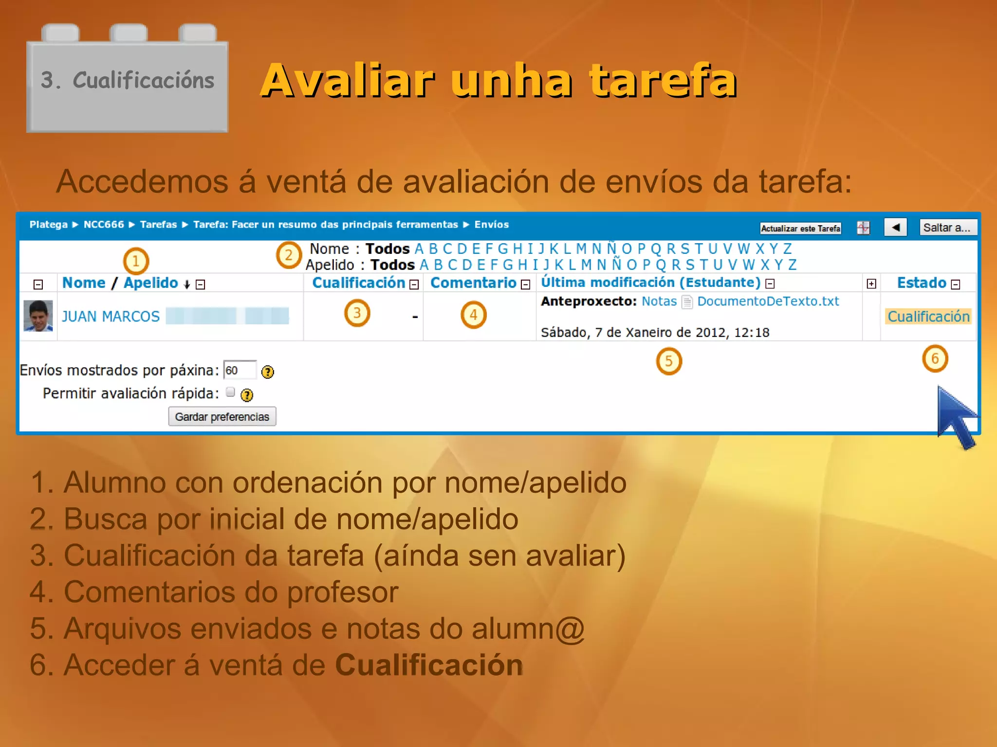 3. Cualificacións   Avaliar unha tarefa

  Accedemos á ventá de avaliación de envíos da tarefa:




1. Alumno con ordenación por nome/apelido
2. Busca por inicial de nome/apelido
3. Cualificación da tarefa (aínda sen avaliar)
4. Comentarios do profesor
5. Arquivos enviados e notas do alumn@
6. Acceder á ventá de Cualificación
 