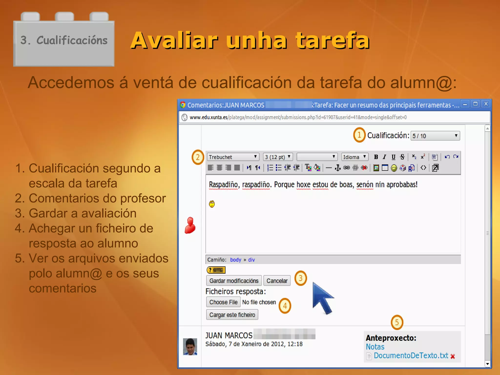 3. Cualificacións   Avaliar unha tarefa
  Accedemos á ventá de cualificación da tarefa do alumn@:




1. Cualificación segundo a
   escala da tarefa
2. Comentarios do profesor
3. Gardar a avaliación
4. Achegar un ficheiro de
   resposta ao alumno
5. Ver os arquivos enviados
   polo alumn@ e os seus
   comentarios
 