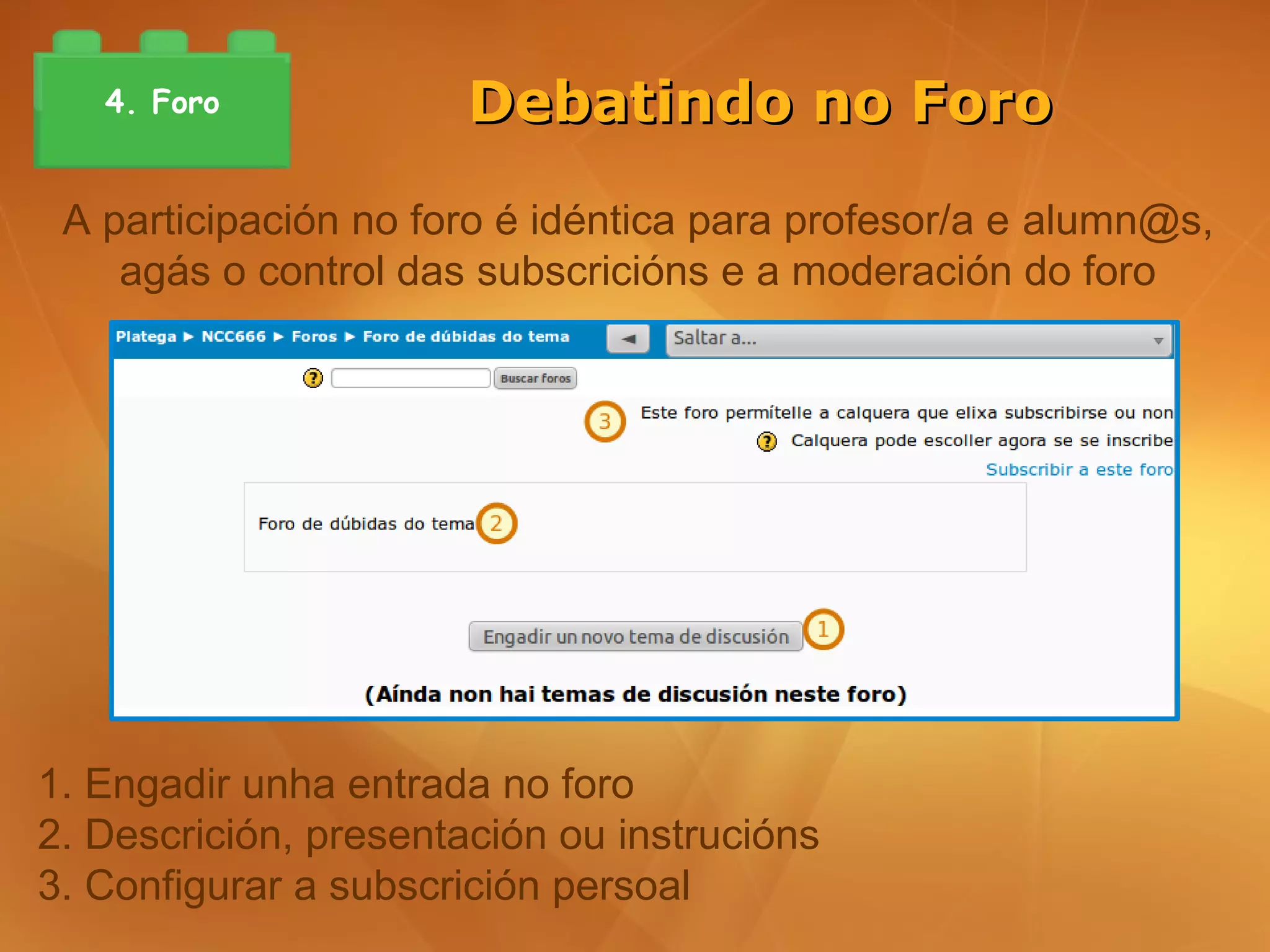 4. Foro             Debatindo no Foro

 A participación no foro é idéntica para profesor/a e alumn@s,
    agás o control das subscricións e a moderación do foro




1. Engadir unha entrada no foro
2. Descrición, presentación ou instrucións
3. Configurar a subscrición persoal
 