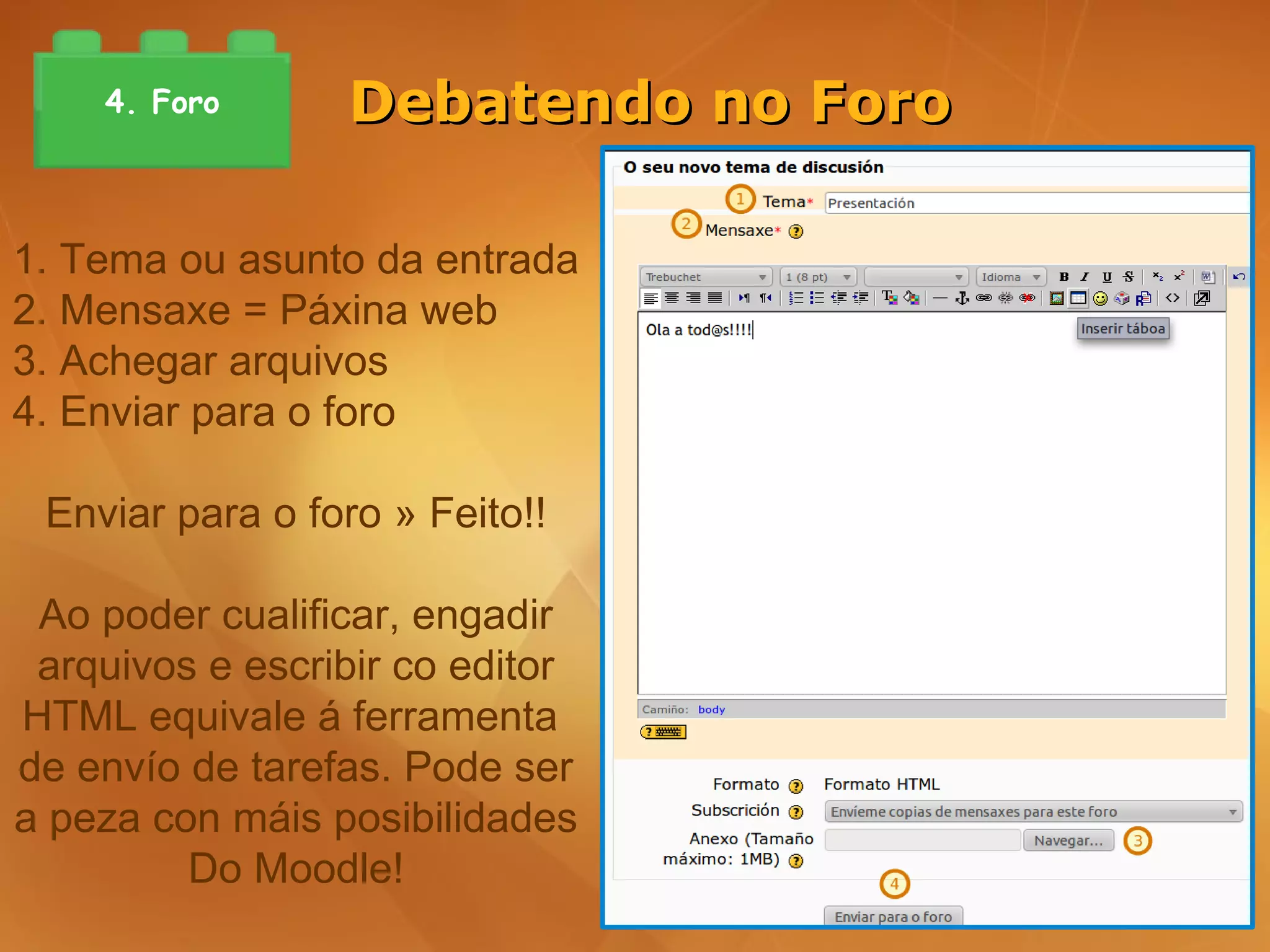 4. Foro      Debatendo no Foro

1. Tema ou asunto da entrada
2. Mensaxe = Páxina web
3. Achegar arquivos
4. Enviar para o foro

 Enviar para o foro » Feito!!

 Ao poder cualificar, engadir
 arquivos e escribir co editor
HTML equivale á ferramenta
de envío de tarefas. Pode ser
a peza con máis posibilidades
         Do Moodle!
 