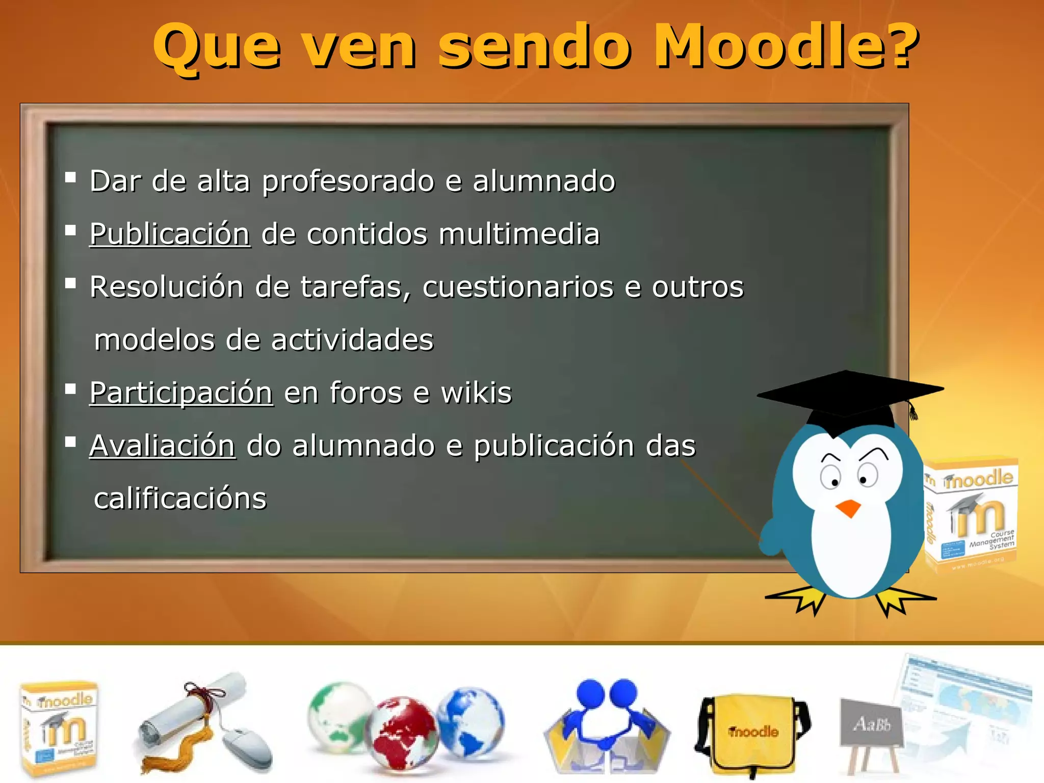 Que ven sendo Moodle?

 Dar de alta profesorado e alumnado
 Publicación de contidos multimedia
 Resolución de tarefas, cuestionarios e outros
  modelos de actividades
 Participación en foros e wikis
 Avaliación do alumnado e publicación das
  calificacións
 