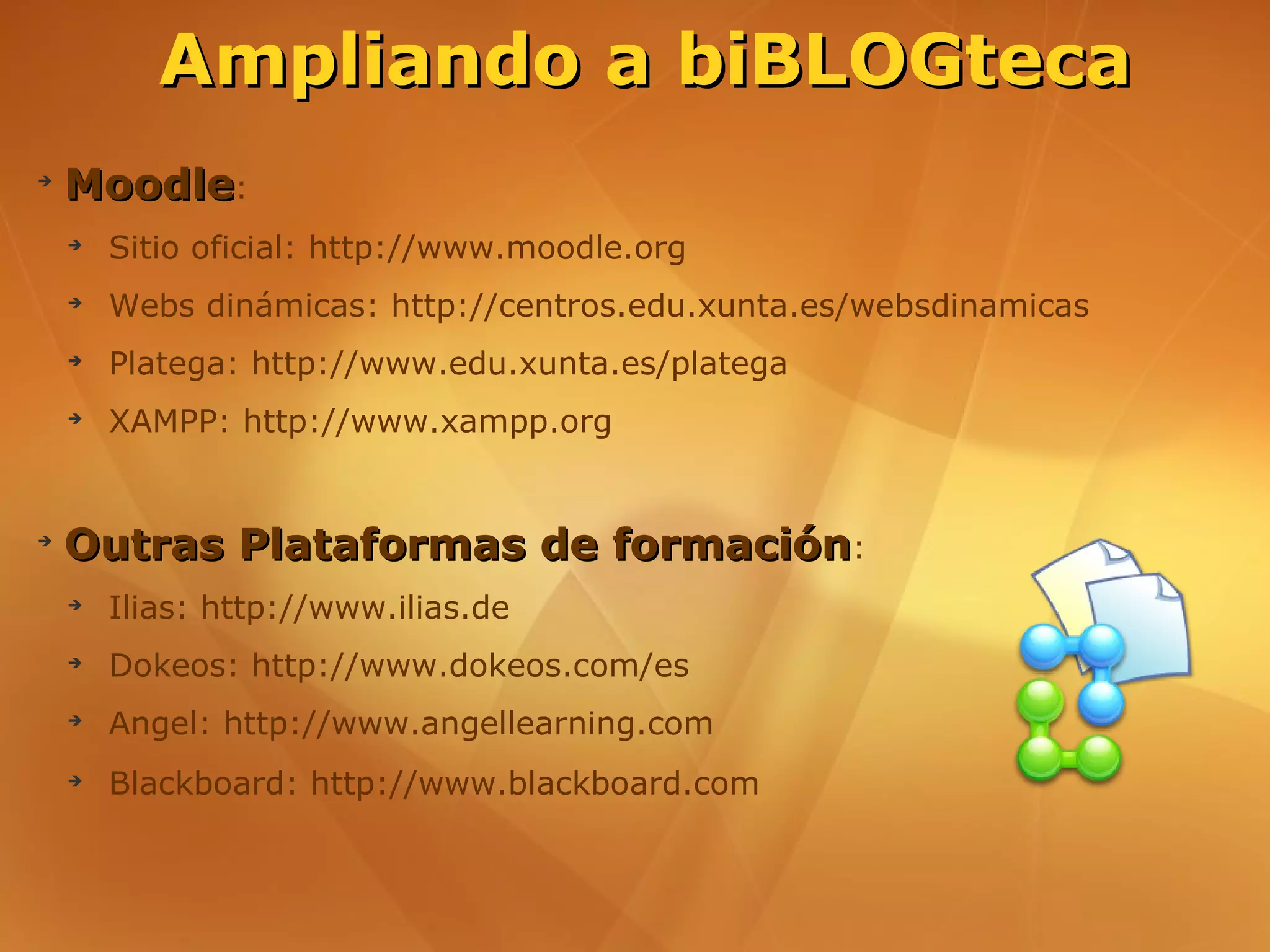 Ampliando a biBLOGteca
➔
    Moodle:
    ➔
        Sitio oficial: http://www.moodle.org
    ➔
        Webs dinámicas: http://centros.edu.xunta.es/websdinamicas
    ➔
        Platega: http://www.edu.xunta.es/platega
    ➔
        XAMPP: http://www.xampp.org


➔
    Outras Plataformas de formación:
    ➔
        Ilias: http://www.ilias.de
    ➔
        Dokeos: http://www.dokeos.com/es
    ➔
        Angel: http://www.angellearning.com
    ➔
        Blackboard: http://www.blackboard.com
 