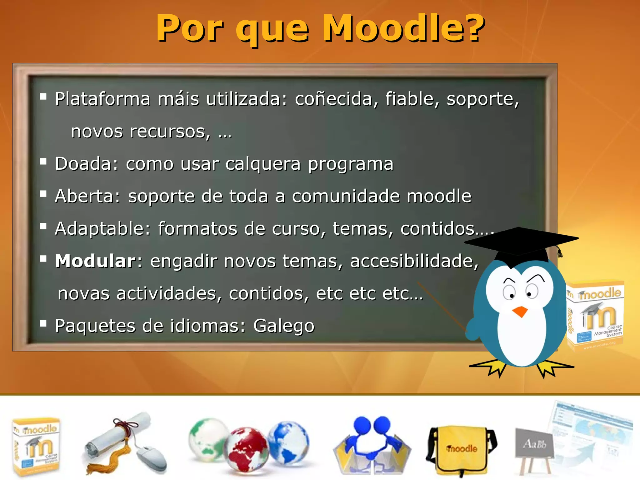 Por que Moodle?
 Plataforma máis utilizada: coñecida, fiable, soporte,
   novos recursos, …
 Doada: como usar calquera programa
 Aberta: soporte de toda a comunidade moodle
 Adaptable: formatos de curso, temas, contidos….
 Modular: engadir novos temas, accesibilidade,
  novas actividades, contidos, etc etc etc…
 Paquetes de idiomas: Galego
 
