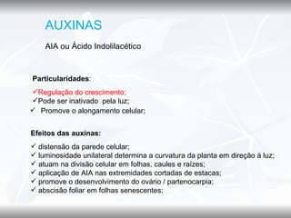 AUXINAS
    AIA ou Ácido Indolilacético


Particularidades:
Regulação do crescimento;
Pode ser inativado pela luz;
 Promove o alongamento celular;


Efeitos das auxinas:
 distensão da parede celular;
 luminosidade unilateral determina a curvatura da planta em direção à luz;
 atuam na divisão celular em folhas, caules e raízes;
 aplicação de AIA nas extremidades cortadas de estacas;
 promove o desenvolvimento do ovário / partenocarpia;
 abscisão foliar em folhas senescentes;
 
