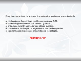 Durante o mecanismo de abertura dos estômatos, verifica-se a ocorrência de:

a) diminuição da fotossíntese, devido à produção de CO2.
b) saída de água do interior das células - guardas.
c) entrada de íons K+ no interior das células guardas.
d) plasmólise e diminuição da turgescência das células-guardas.
e) transformação de açúcares em amido pela fosforilação.


                          RESPOSTA: “C”
 