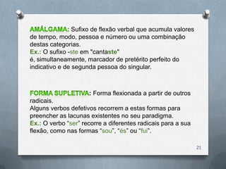 Sufixo de flexão verbal que acumula valores
de tempo, modo, pessoa e número ou uma combinação
destas categorias.
Ex.: O sufixo -ste em "cantaste"
é, simultaneamente, marcador de pretérito perfeito do
indicativo e de segunda pessoa do singular.



                     : Forma flexionada a partir de outros
radicais.
Alguns verbos defetivos recorrem a estas formas para
preencher as lacunas existentes no seu paradigma.
Ex.: O verbo “ser” recorre a diferentes radicais para a sua
flexão, como nas formas “sou”, “és” ou “fui”.

                                                              21
 