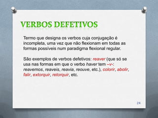 Termo que designa os verbos cuja conjugação é
incompleta, uma vez que não flexionam em todas as
formas possíveis num paradigma flexional regular.

São exemplos de verbos defetivos: reaver (que só se
usa nas formas em que o verbo haver tem –v-:
reavemos, reaveis, reavia, reouve, etc.), colorir, abolir,
falir, extorquir, retorquir, etc.




                                                             24
 