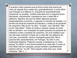 E quando o leitor pensava que já tinha ouvido tudo acerca da
crise, de repente fica a saber que, gramaticalmente, é muito difícil
que Portugal vá à falência. E, enquanto for gramaticalmente
impossível, eu acredito. Justifico esta ideia com a seguinte teoria
fascinante: normalmente, considera-se que o verbo falir é
defectivo. Significa isto que lhe faltam algumas pessoas,
designadamente a primeira, a segunda e a terceira do singular, e a
terceira do plural do presente do indicativo, e todas as do presente
do conjuntivo. Não se diz "eu falo", "tu fales", nem "ele fale". Não
se diz "eles falem". Todos os modos e tempos verbais do verbo
falir se admitem, com excepção de quatro pessoas do presente do
indicativo e todo o presente do conjuntivo. Em que medida é que
isto são boas notícias? O facto de o verbo falir ser defectivo faz
com que, no presente, nenhum português possa falir. Não é
possível falir, presentemente, em Portugal. "Eu falo" é uma
declaração ilegítima. Podemos aventar a hipótese de vir a falir,
porque "eu falirei" é uma forma aceitável do verbo falir. E quem já
tiver falido não tem salvação, porque também é perfeitamente
legítimo afirmar: "eu fali". Mas ninguém pode dizer que, neste
momento, "fale“.(…)                                                  25


Excerto da crónica «Esperança gramatical», de Ricardo Araújo Pereira. Revista Visão, 6 de junho de
2012.
 