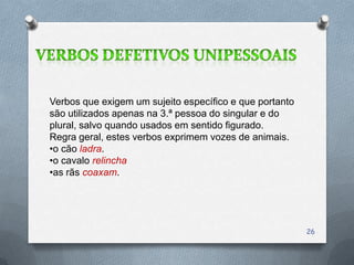 Verbos que exigem um sujeito específico e que portanto
são utilizados apenas na 3.ª pessoa do singular e do
plural, salvo quando usados em sentido figurado.
Regra geral, estes verbos exprimem vozes de animais.
•o cão ladra.
•o cavalo relincha
•as rãs coaxam.




                                                         26
 