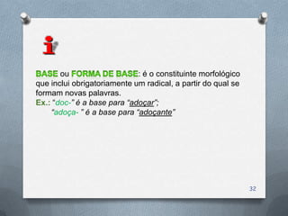 ou                    : é o constituinte morfológico
que inclui obrigatoriamente um radical, a partir do qual se
formam novas palavras.
Ex.: “doc-” é a base para “adoçar”;
    “adoça- ” é a base para “adoçante”




                                                              32
 