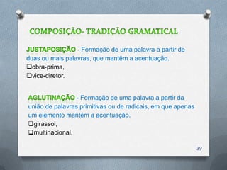 - Formação de uma palavra a partir de
duas ou mais palavras, que mantêm a acentuação.
obra-prima,
vice-diretor.


                 - Formação de uma palavra a partir da
união de palavras primitivas ou de radicais, em que apenas
um elemento mantém a acentuação.
girassol,
multinacional.

                                                             39
 