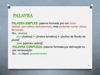 palavra formada por um único
radical, sem afixos derivacionais, mas podendo conter afixos
flexionais.
•Ex.: alunos
    alun-[radical] + o[índice temático] + s[sufixo de flexão do
plural]
     mar [apenas radical]
                            palavra formada por derivação ou
 por composição.
 Ex.: destapar, guarda-redes



                                                                  4
 
