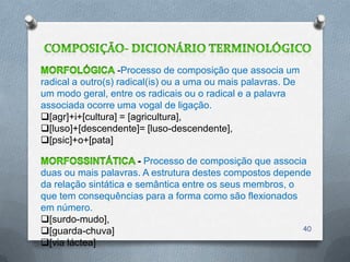 -Processo de composição que associa um
radical a outro(s) radical(is) ou a uma ou mais palavras. De
um modo geral, entre os radicais ou o radical e a palavra
associada ocorre uma vogal de ligação.
[agr]+i+[cultura] = [agricultura],
[luso]+[descendente]= [luso-descendente],
[psic]+o+[pata]

                        - Processo de composição que associa
duas ou mais palavras. A estrutura destes compostos depende
da relação sintática e semântica entre os seus membros, o
que tem consequências para a forma como são flexionados
em número.
[surdo-mudo],
[guarda-chuva]                                            40

[via láctea]
 