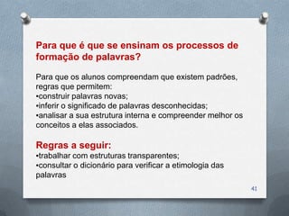 Para que é que se ensinam os processos de
formação de palavras?

Para que os alunos compreendam que existem padrões,
regras que permitem:
▪construir palavras novas;
▪inferir o significado de palavras desconhecidas;
▪analisar a sua estrutura interna e compreender melhor os
conceitos a elas associados.

Regras a seguir:
▪trabalhar com estruturas transparentes;
▪consultar o dicionário para verificar a etimologia das
palavras
                                                            41
 