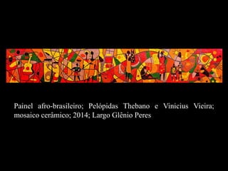 Painel afro-brasileiro; Pelópidas Thebano e Vinicius Vieira;
mosaico cerâmico; 2014; Largo Glênio Peres
 