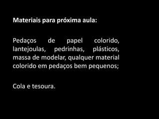 Materiais para próxima aula:
Pedaços de papel colorido,
lantejoulas, pedrinhas, plásticos,
massa de modelar, qualquer material
colorido em pedaços bem pequenos;
Cola e tesoura.
 