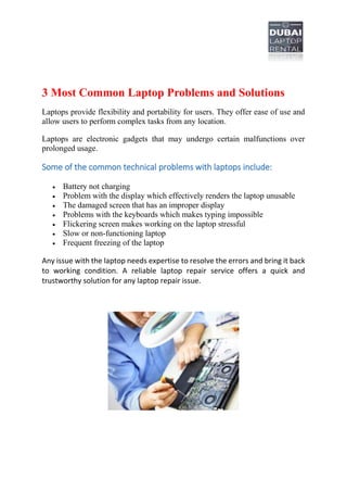 3 Most Common Laptop Problems and Solutions
Laptops provide flexibility and portability for users. They offer ease of use and
allow users to perform complex tasks from any location.
Laptops are electronic gadgets that may undergo certain malfunctions over
prolonged usage.
Some of the common technical problems with laptops include:
 Battery not charging
 Problem with the display which effectively renders the laptop unusable
 The damaged screen that has an improper display
 Problems with the keyboards which makes typing impossible
 Flickering screen makes working on the laptop stressful
 Slow or non-functioning laptop
 Frequent freezing of the laptop
Any issue with the laptop needs expertise to resolve the errors and bring it back
to working condition. A reliable laptop repair service offers a quick and
trustworthy solution for any laptop repair issue.
 