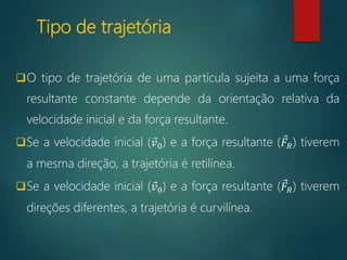 Tipo de trajetória
O tipo de trajetória de uma partícula sujeita a uma força
resultante constante depende da orientação relativa da
velocidade inicial e da força resultante.
Se a velocidade inicial ( 𝑣0) e a força resultante ( 𝐹𝑅) tiverem
a mesma direção, a trajetória é retilínea.
Se a velocidade inicial ( 𝑣0) e a força resultante ( 𝐹𝑅) tiverem
direções diferentes, a trajetória é curvilínea.
 