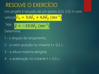 RESOLVE O EXERCÍCIO
Um projétil é lançado de um ponto (2,0; 3,0) m com
velocidade inicial:
Seja
Determine:
1 - o ângulo de lançamento;
2 - o vetor posição no instante t= 0,2 s ;
3 - a altura máxima atingida;
4 - a aceleração no instante t = 0,5 s .
 