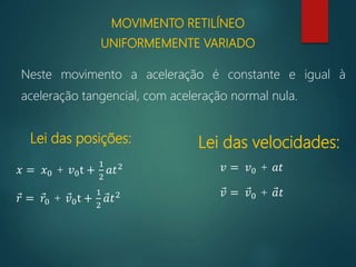 MOVIMENTO RETILÍNEO
UNIFORMEMENTE VARIADO
Neste movimento a aceleração é constante e igual à
aceleração tangencial, com aceleração normal nula.
Lei das posições: Lei das velocidades:
𝑥 = 𝑥0 + 𝑣0t +
1
2
𝑎𝑡2
𝑟 = 𝑟0 + 𝑣0t +
1
2
𝑎𝑡2
𝑣 = 𝑣0 + 𝑎𝑡
𝑣 = 𝑣0 + 𝑎𝑡
 