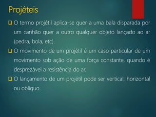 Projéteis
 O termo projétil aplica-se quer a uma bala disparada por
um canhão quer a outro qualquer objeto lançado ao ar
(pedra, bola, etc).
 O movimento de um projétil é um caso particular de um
movimento sob ação de uma força constante, quando é
desprezável a resistência do ar.
 O lançamento de um projétil pode ser vertical, horizontal
ou oblíquo.
 
