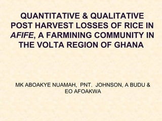 QUANTITATIVE & QUALITATIVE
POST HARVEST LOSSES OF RICE IN
AFIFE, A FARMINING COMMUNITY IN
THE VOLTA REGION OF GHANA

MK ABOAKYE NUAMAH, PNT. JOHNSON, A BUDU &
EO AFOAKWA

 