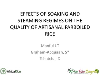 EFFECTS OF SOAKING AND
STEAMING REGIMES ON THE
QUALITY OF ARTISANAL PARBOILED
RICE
Manful J.T
Graham-Acquaah, S*
Tchatcha, D

 