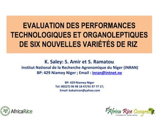 EVALUATION DES PERFORMANCES
TECHNOLOGIQUES ET ORGANOLEPTIQUES
DE SIX NOUVELLES VARIÉTÉS DE RIZ
K. Saley: S. Amir et S. Ramatou,

Institut National de la Recherche Agronomique du Niger (INRAN)
BP: 429 Niamey Niger ; Email : inran@intnet.ne
BP: 429 Niamey-Niger
Tel: 00227) 96 98 18 47/91 97 77 17;
Email: kakainran@yahoo.com

 