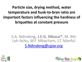 Particle size, drying method, water
temperature and husk-to-bran ratio are
important factors influencing the hardness of
briquettes at constant pressure

S.A. Ndindeng, J.E.G. Mbassi*, M. BihLoh Achu, W.F. Mbacham, J.T. Manful
S.Ndindeng@cgiar.org

 