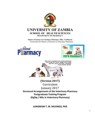 1
UNIVERSITY OF ZAMBIA
SCHOOL OF HEALTH SCIENCES
DEPARTMENT OF PHARMACY
Master of Science in Veterinary Pharmacy (MSc. VetPharm)
Curriculum for Master of Science in Veterinary Pharmacy
(Version 2017)
Curriculum
January 2017
Structural Arrangements of the Veterinary Pharmacy
Postgraduate Training Program
(PgDip / MSc in Veterinary Pharmacy)
LUNGWANI T. M. MUUNGO, PhD
 